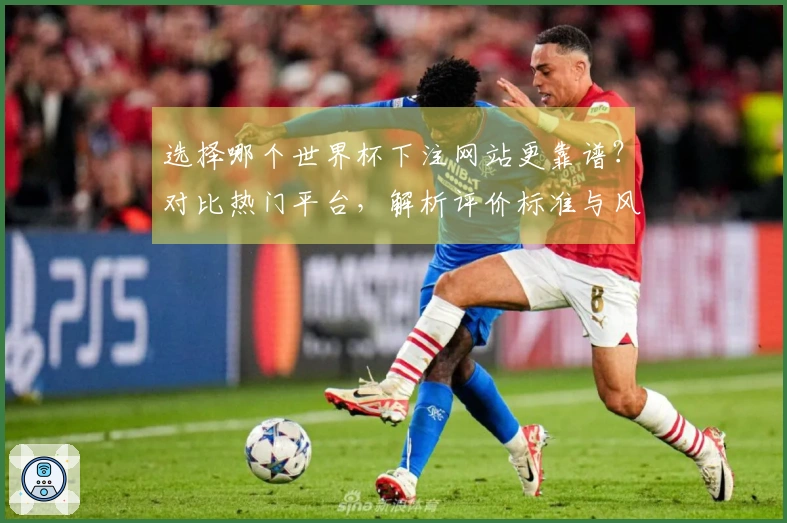 选择哪个世界杯下注网站更靠谱？对比热门平台，解析评价标准与风险提示