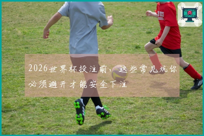 2026世界杯投注前，这些常见坑你必须避开才能安全下注
