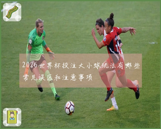 2026世界杯投注大小球玩法有哪些常见误区和注意事项